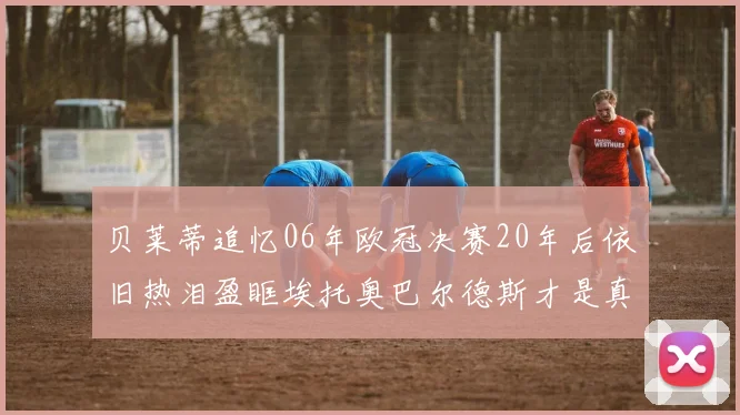 贝莱蒂追忆06年欧冠决赛20年后依旧热泪盈眶埃托奥巴尔德斯才是真正的英雄