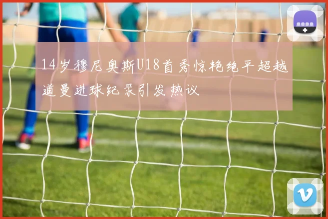 14岁穆尼奥斯U18首秀惊艳绝平超越道曼进球纪录引发热议