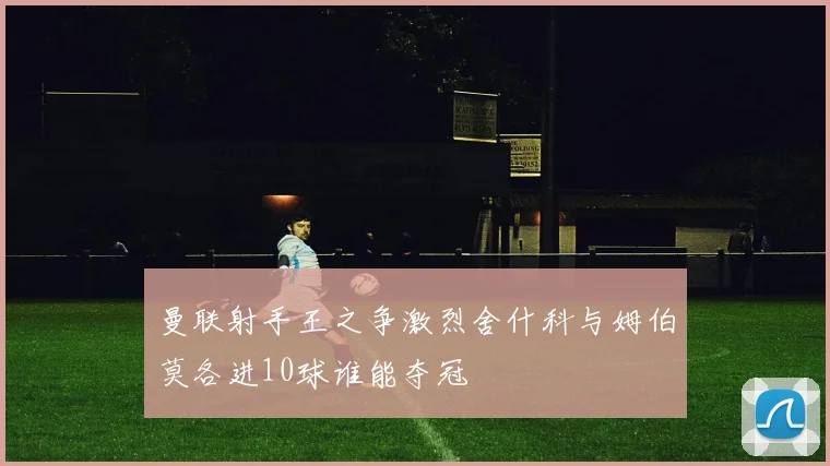 曼联射手王之争激烈舍什科与姆伯莫各进10球谁能夺冠