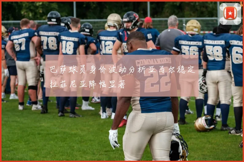 巴萨球员身价波动分析亚马尔稳定拉菲尼亚降幅显著