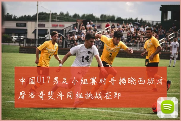 中国U17男足小组赛对手揭晓西班牙摩洛哥斐济同组挑战在即