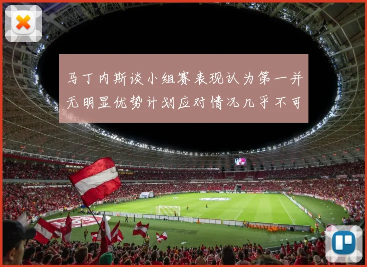 马丁内斯谈小组赛表现认为第一并无明显优势计划应对情况几乎不可能