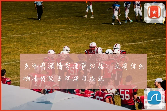 克洛普深情寄语萨拉赫：没有你利物浦将失去辉煌与成就