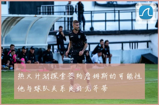热火计划探索签约詹姆斯的可能性他与球队关系良好无芥蒂
