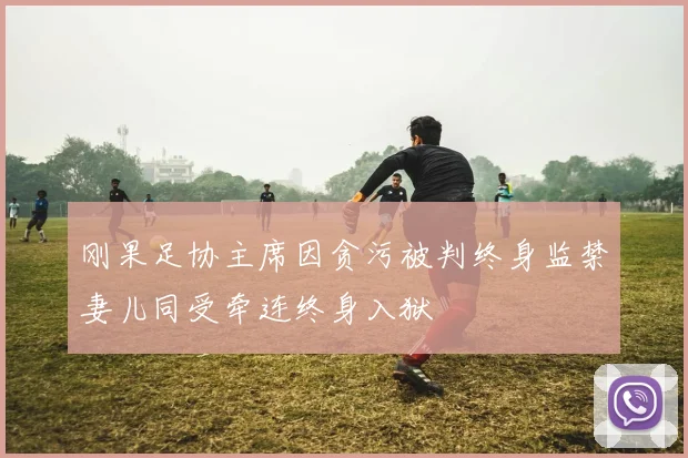 刚果足协主席因贪污被判终身监禁妻儿同受牵连终身入狱