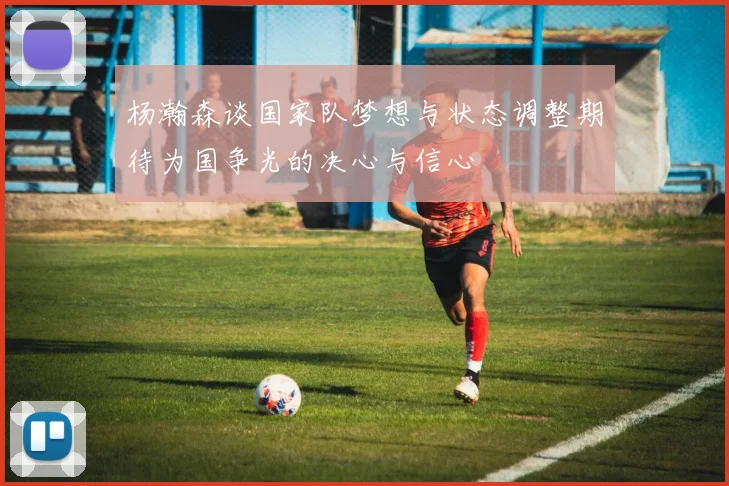 杨瀚森谈国家队梦想与状态调整期待为国争光的决心与信心