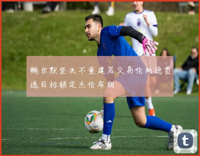鲍尔默坚决不重建若交易伦纳德首选目标锁定杰伦布朗