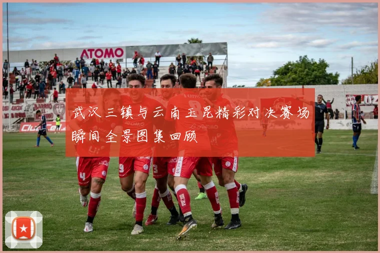 武汉三镇与云南玉昆精彩对决赛场瞬间全景图集回顾