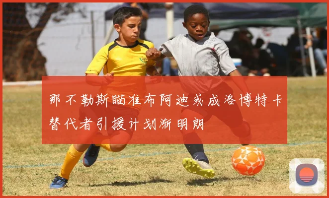 那不勒斯瞄准布阿迪或成洛博特卡替代者引援计划渐明朗