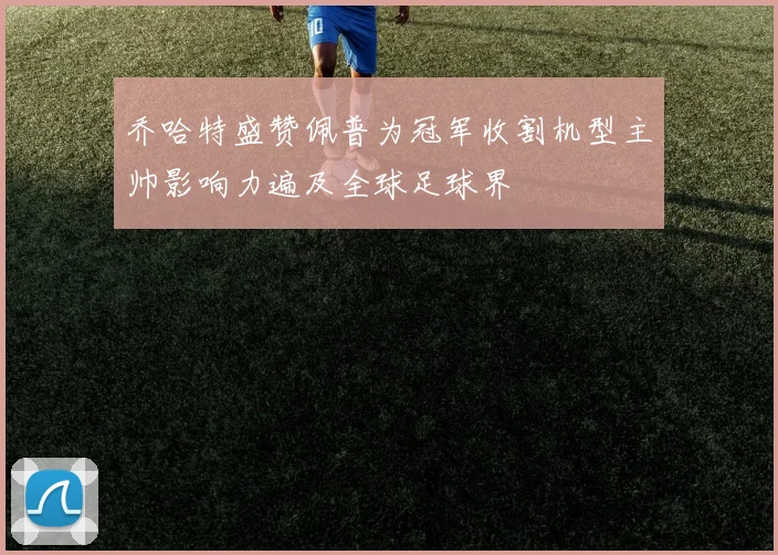 乔哈特盛赞佩普为冠军收割机型主帅影响力遍及全球足球界